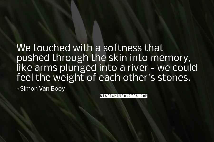 Simon Van Booy Quotes: We touched with a softness that pushed through the skin into memory, like arms plunged into a river - we could feel the weight of each other's stones.