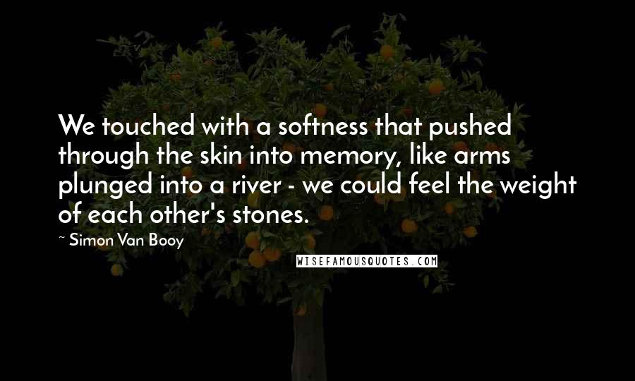 Simon Van Booy Quotes: We touched with a softness that pushed through the skin into memory, like arms plunged into a river - we could feel the weight of each other's stones.