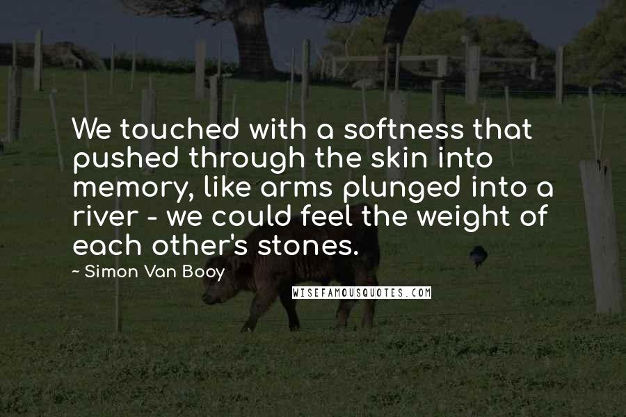 Simon Van Booy Quotes: We touched with a softness that pushed through the skin into memory, like arms plunged into a river - we could feel the weight of each other's stones.