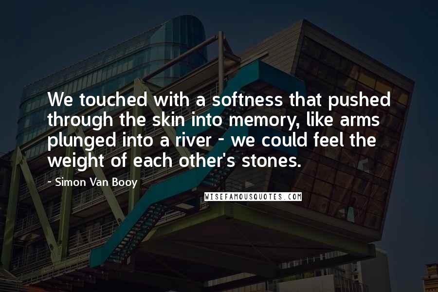 Simon Van Booy Quotes: We touched with a softness that pushed through the skin into memory, like arms plunged into a river - we could feel the weight of each other's stones.