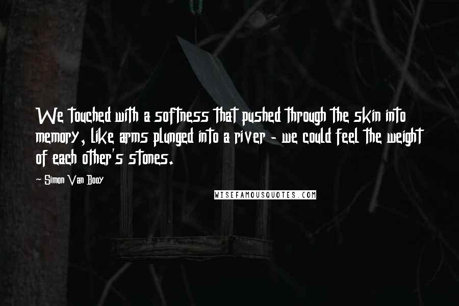 Simon Van Booy Quotes: We touched with a softness that pushed through the skin into memory, like arms plunged into a river - we could feel the weight of each other's stones.