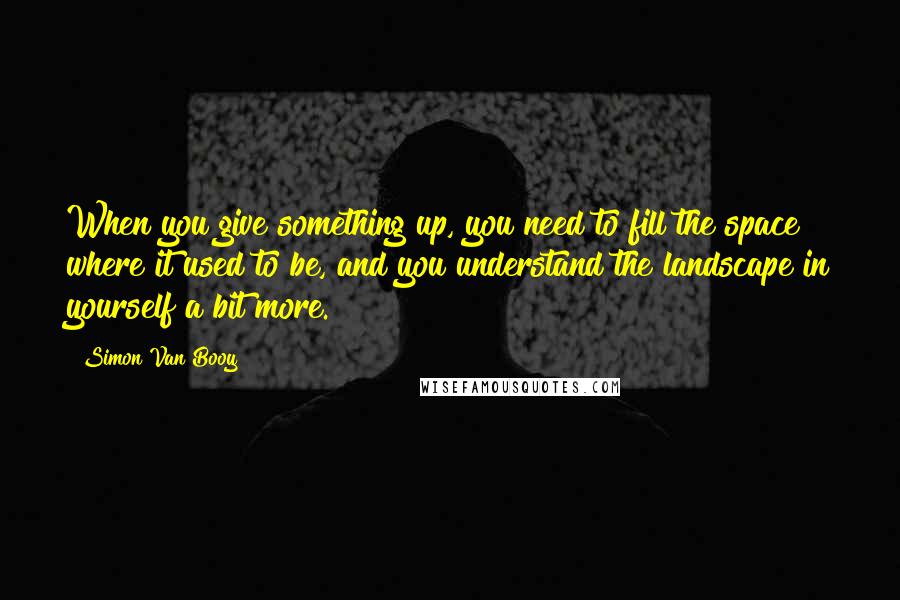 Simon Van Booy Quotes: When you give something up, you need to fill the space where it used to be, and you understand the landscape in yourself a bit more.