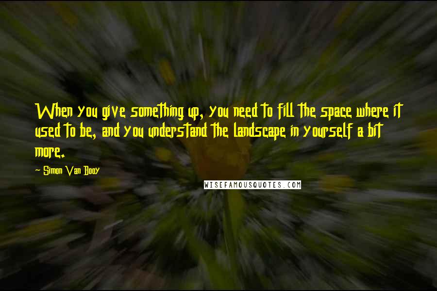 Simon Van Booy Quotes: When you give something up, you need to fill the space where it used to be, and you understand the landscape in yourself a bit more.