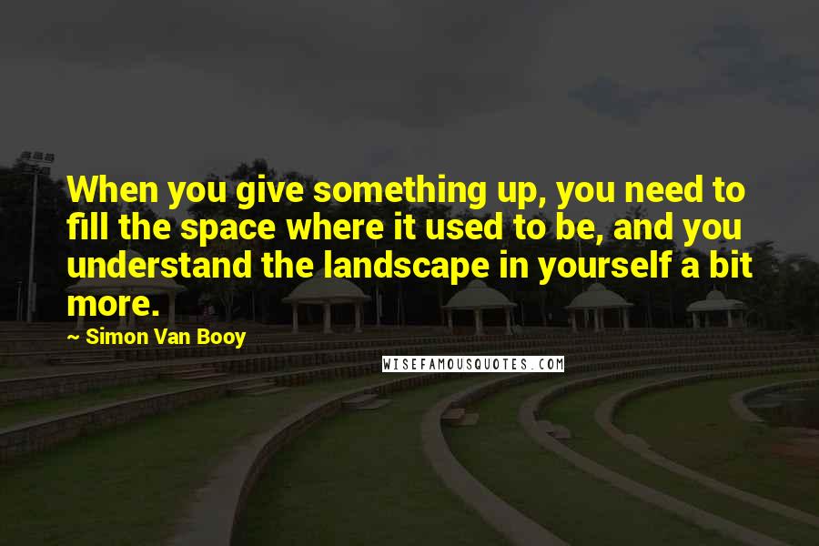 Simon Van Booy Quotes: When you give something up, you need to fill the space where it used to be, and you understand the landscape in yourself a bit more.