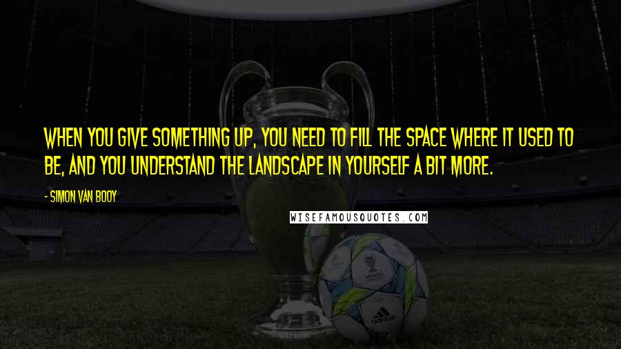 Simon Van Booy Quotes: When you give something up, you need to fill the space where it used to be, and you understand the landscape in yourself a bit more.