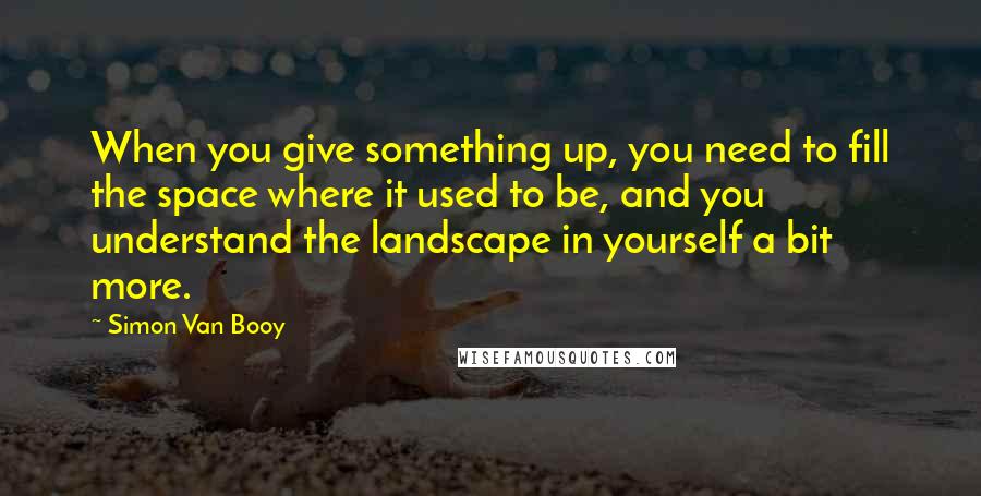 Simon Van Booy Quotes: When you give something up, you need to fill the space where it used to be, and you understand the landscape in yourself a bit more.