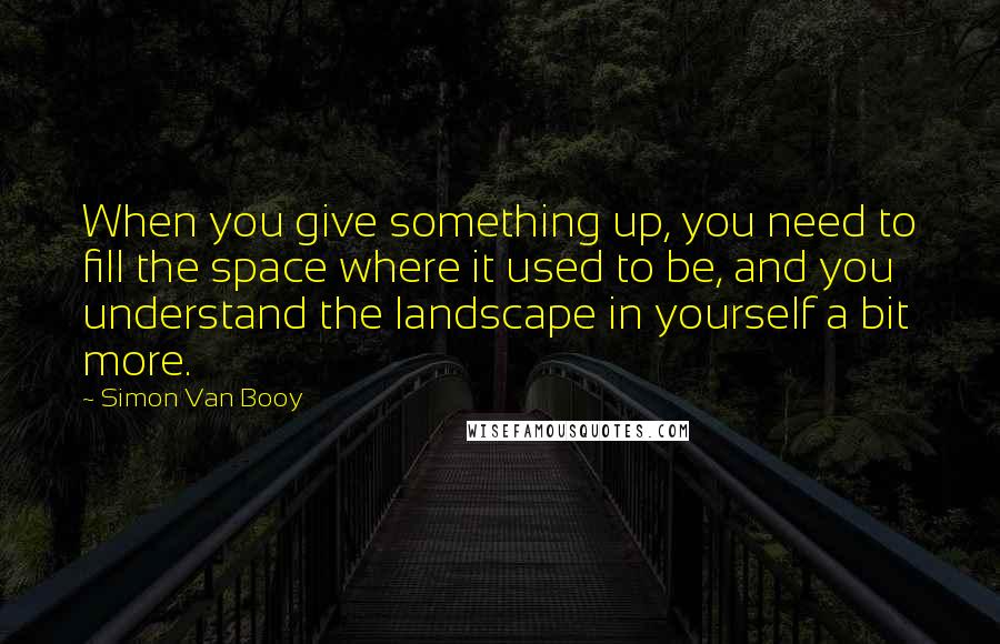 Simon Van Booy Quotes: When you give something up, you need to fill the space where it used to be, and you understand the landscape in yourself a bit more.