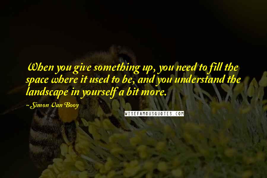 Simon Van Booy Quotes: When you give something up, you need to fill the space where it used to be, and you understand the landscape in yourself a bit more.