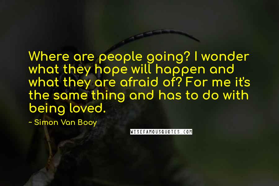 Simon Van Booy Quotes: Where are people going? I wonder what they hope will happen and what they are afraid of? For me it's the same thing and has to do with being loved.