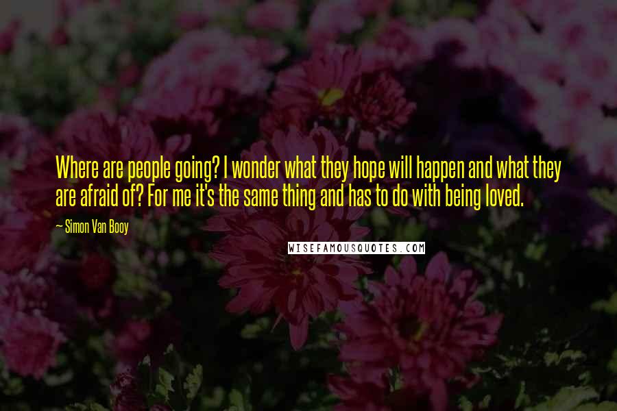 Simon Van Booy Quotes: Where are people going? I wonder what they hope will happen and what they are afraid of? For me it's the same thing and has to do with being loved.