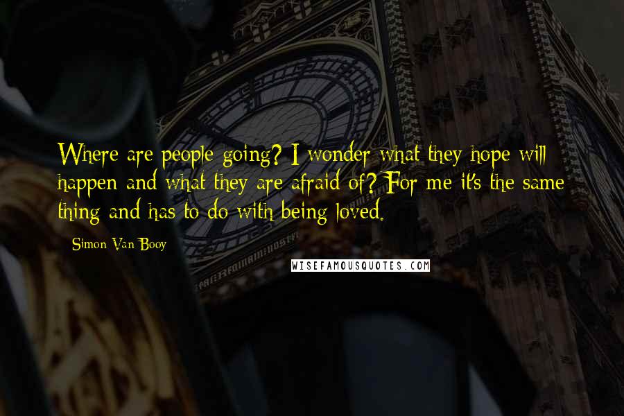 Simon Van Booy Quotes: Where are people going? I wonder what they hope will happen and what they are afraid of? For me it's the same thing and has to do with being loved.