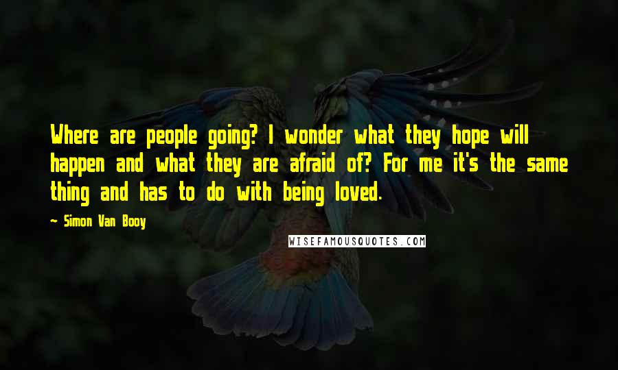 Simon Van Booy Quotes: Where are people going? I wonder what they hope will happen and what they are afraid of? For me it's the same thing and has to do with being loved.
