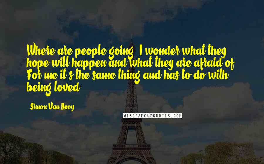 Simon Van Booy Quotes: Where are people going? I wonder what they hope will happen and what they are afraid of? For me it's the same thing and has to do with being loved.