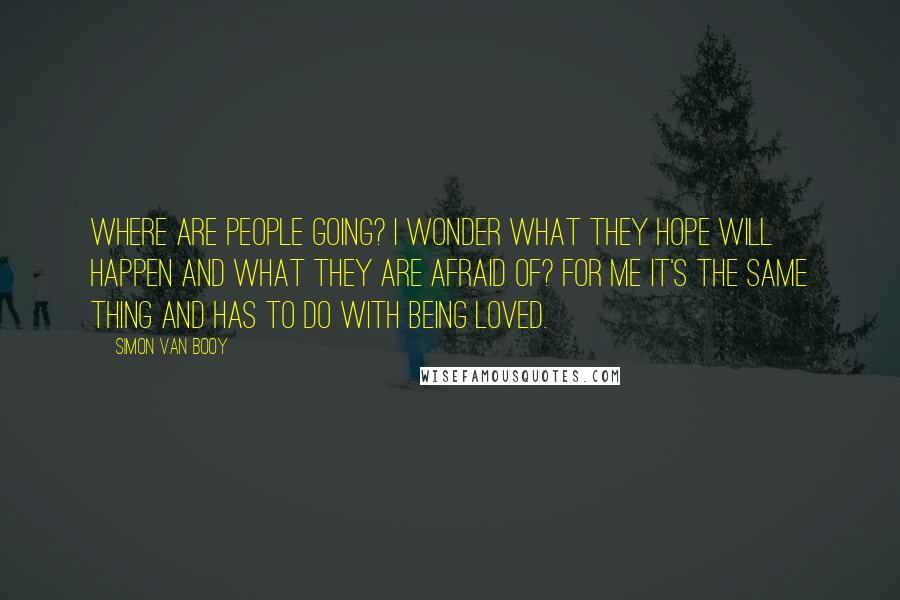 Simon Van Booy Quotes: Where are people going? I wonder what they hope will happen and what they are afraid of? For me it's the same thing and has to do with being loved.
