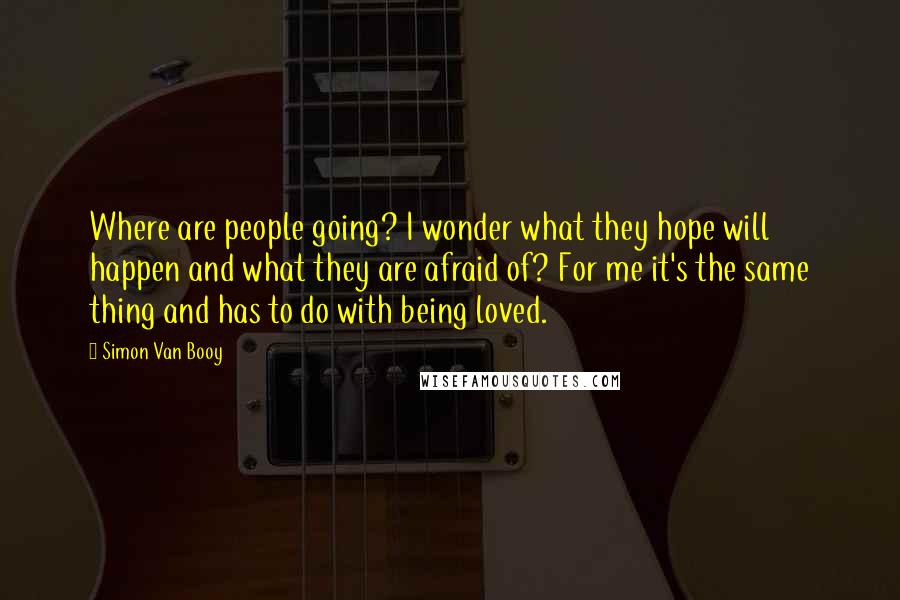 Simon Van Booy Quotes: Where are people going? I wonder what they hope will happen and what they are afraid of? For me it's the same thing and has to do with being loved.