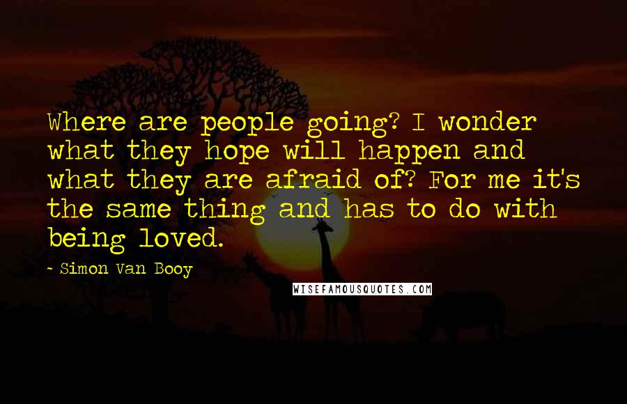 Simon Van Booy Quotes: Where are people going? I wonder what they hope will happen and what they are afraid of? For me it's the same thing and has to do with being loved.