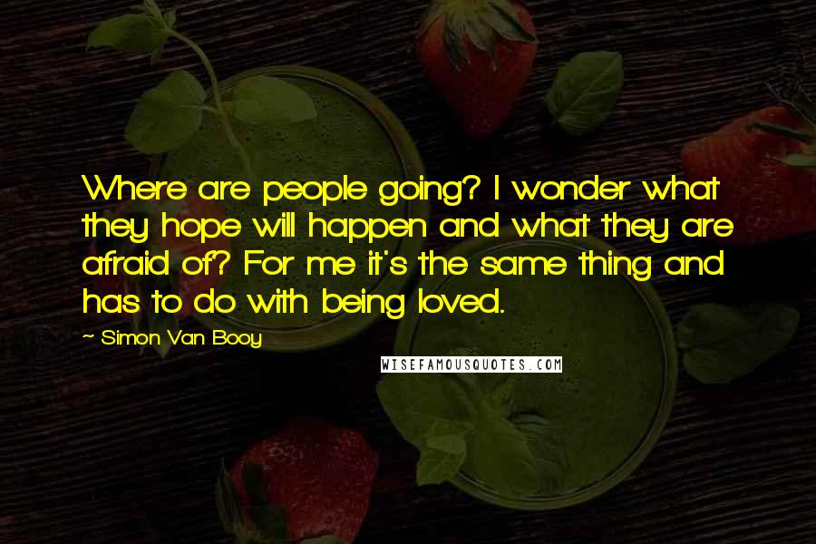 Simon Van Booy Quotes: Where are people going? I wonder what they hope will happen and what they are afraid of? For me it's the same thing and has to do with being loved.