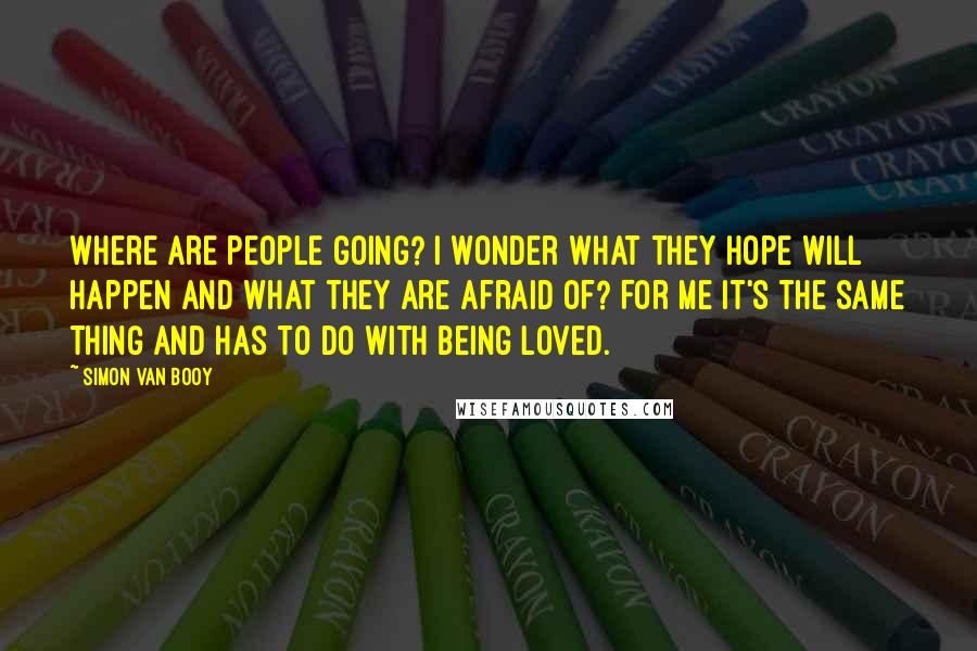 Simon Van Booy Quotes: Where are people going? I wonder what they hope will happen and what they are afraid of? For me it's the same thing and has to do with being loved.