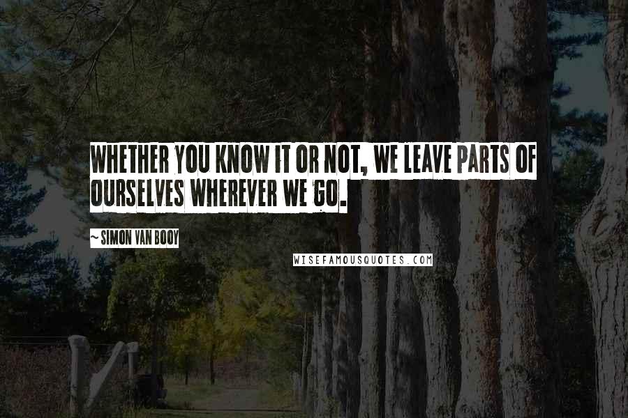 Simon Van Booy Quotes: Whether you know it or not, we leave parts of ourselves wherever we go.