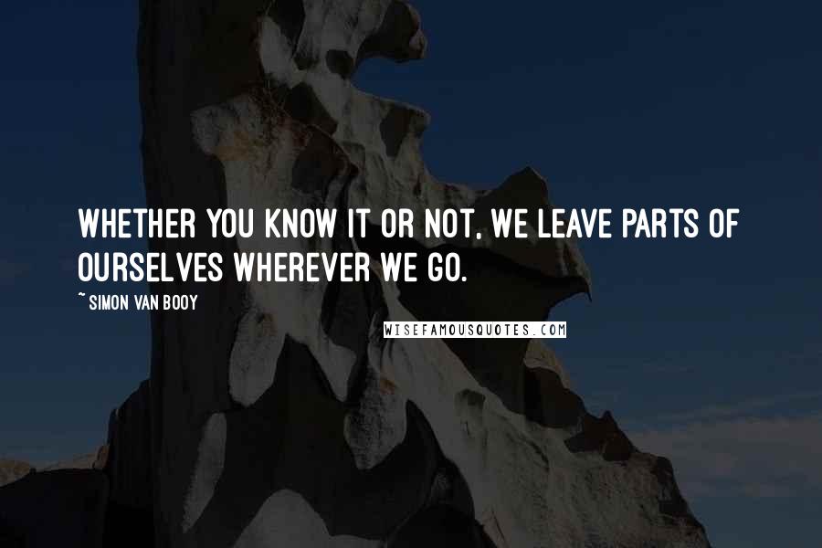 Simon Van Booy Quotes: Whether you know it or not, we leave parts of ourselves wherever we go.