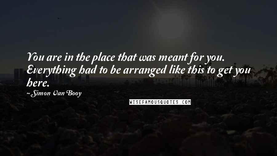 Simon Van Booy Quotes: You are in the place that was meant for you. Everything had to be arranged like this to get you here.