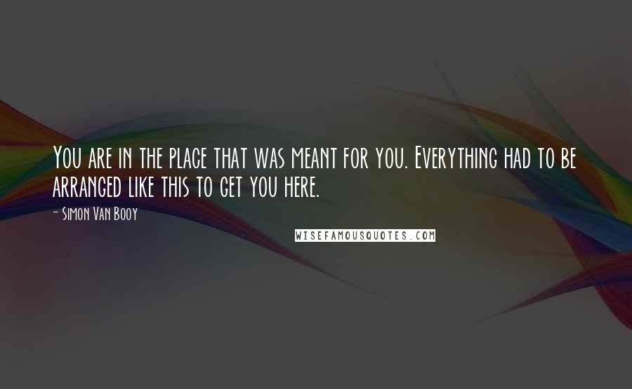 Simon Van Booy Quotes: You are in the place that was meant for you. Everything had to be arranged like this to get you here.