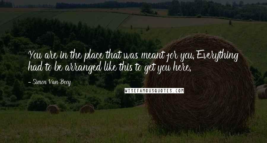 Simon Van Booy Quotes: You are in the place that was meant for you. Everything had to be arranged like this to get you here.