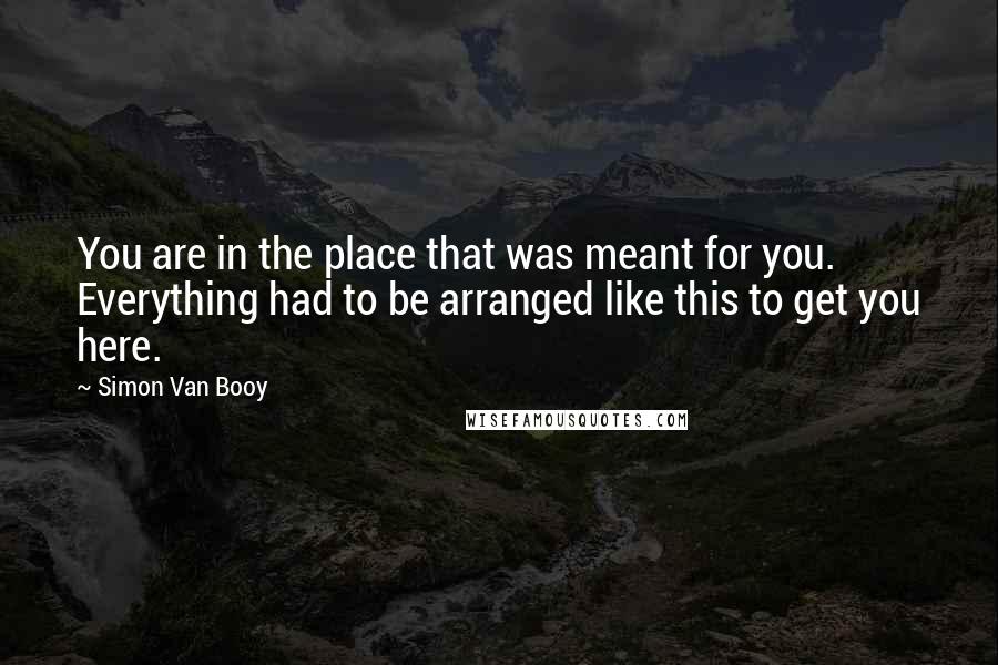 Simon Van Booy Quotes: You are in the place that was meant for you. Everything had to be arranged like this to get you here.