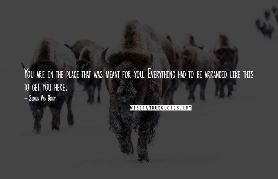 Simon Van Booy Quotes: You are in the place that was meant for you. Everything had to be arranged like this to get you here.