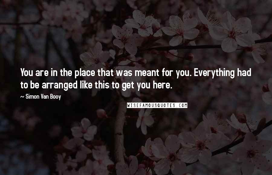 Simon Van Booy Quotes: You are in the place that was meant for you. Everything had to be arranged like this to get you here.