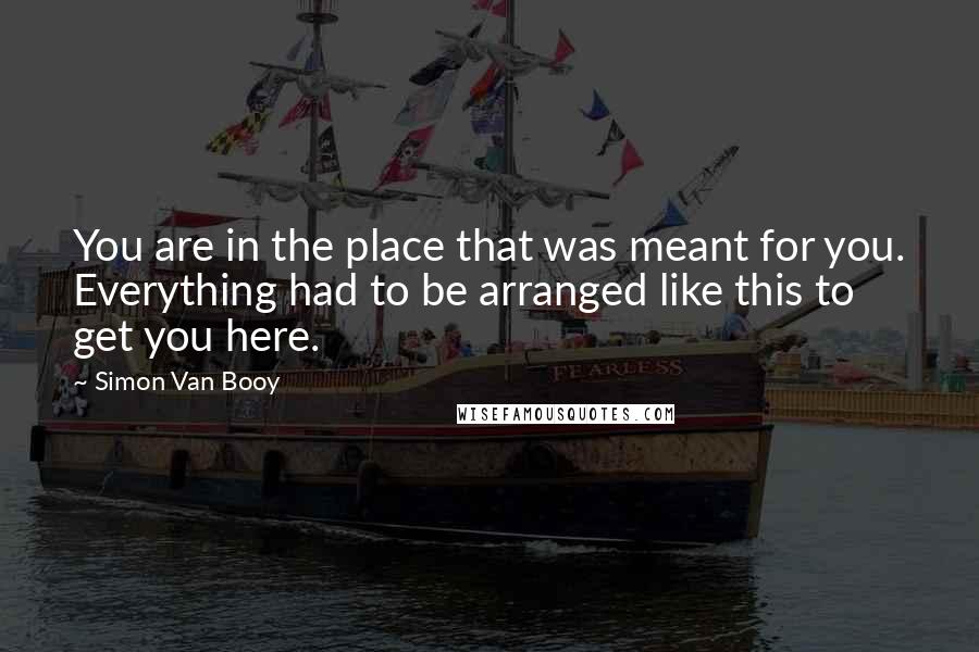 Simon Van Booy Quotes: You are in the place that was meant for you. Everything had to be arranged like this to get you here.