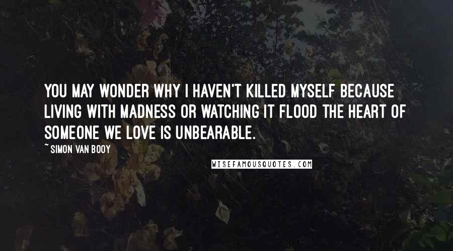 Simon Van Booy Quotes: You may wonder why I haven't killed myself because living with madness or watching it flood the heart of someone we love is unbearable.