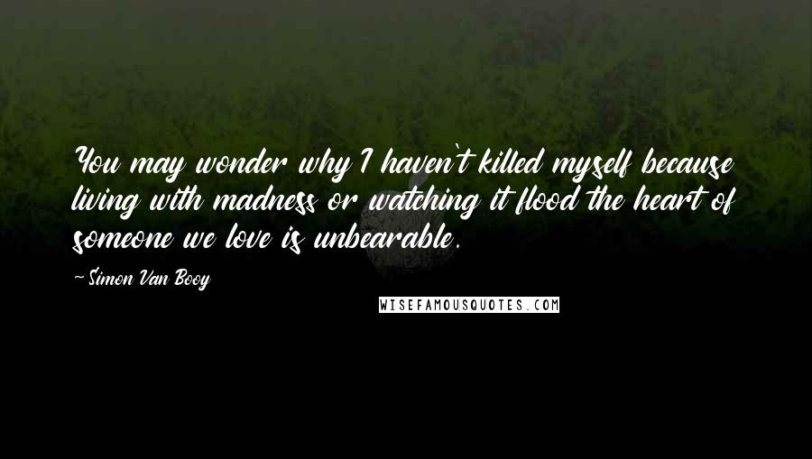 Simon Van Booy Quotes: You may wonder why I haven't killed myself because living with madness or watching it flood the heart of someone we love is unbearable.