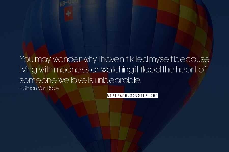 Simon Van Booy Quotes: You may wonder why I haven't killed myself because living with madness or watching it flood the heart of someone we love is unbearable.