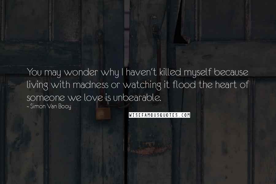 Simon Van Booy Quotes: You may wonder why I haven't killed myself because living with madness or watching it flood the heart of someone we love is unbearable.