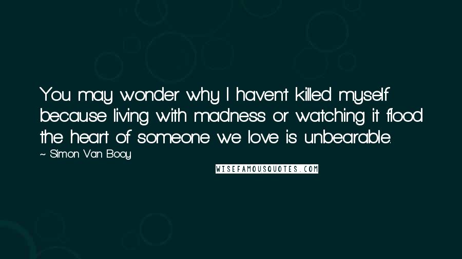 Simon Van Booy Quotes: You may wonder why I haven't killed myself because living with madness or watching it flood the heart of someone we love is unbearable.