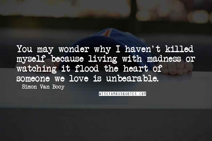 Simon Van Booy Quotes: You may wonder why I haven't killed myself because living with madness or watching it flood the heart of someone we love is unbearable.