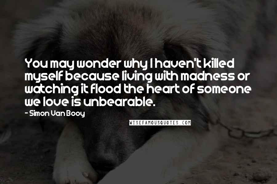 Simon Van Booy Quotes: You may wonder why I haven't killed myself because living with madness or watching it flood the heart of someone we love is unbearable.