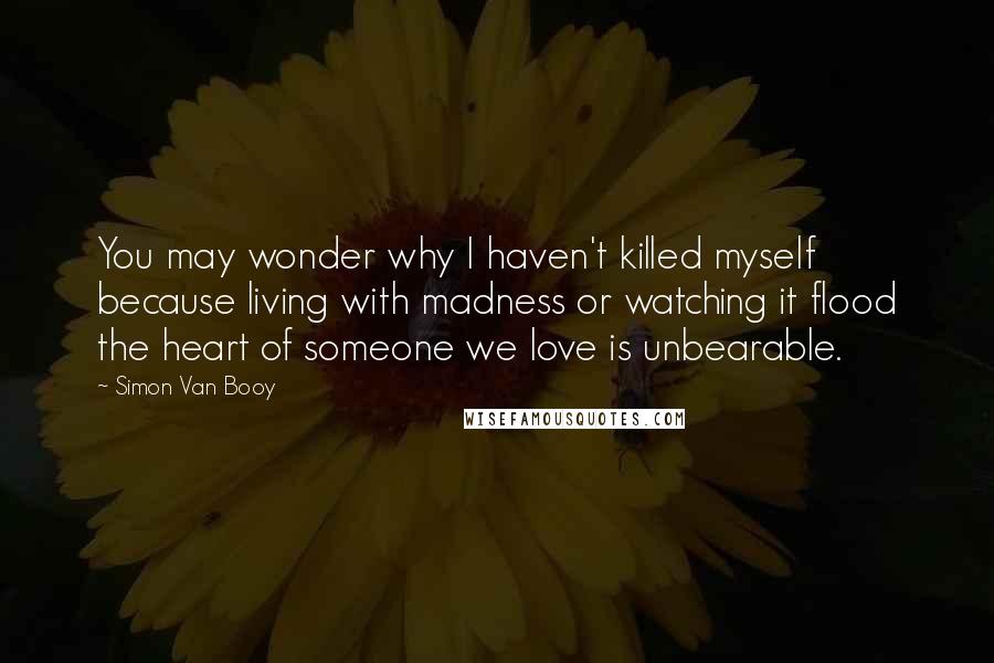 Simon Van Booy Quotes: You may wonder why I haven't killed myself because living with madness or watching it flood the heart of someone we love is unbearable.