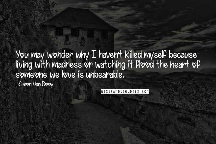 Simon Van Booy Quotes: You may wonder why I haven't killed myself because living with madness or watching it flood the heart of someone we love is unbearable.