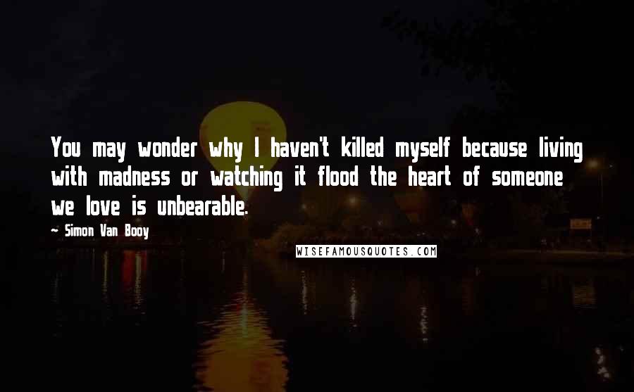 Simon Van Booy Quotes: You may wonder why I haven't killed myself because living with madness or watching it flood the heart of someone we love is unbearable.