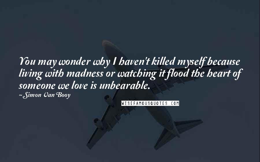 Simon Van Booy Quotes: You may wonder why I haven't killed myself because living with madness or watching it flood the heart of someone we love is unbearable.