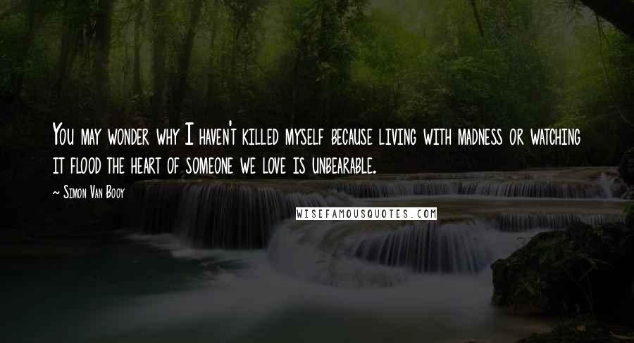 Simon Van Booy Quotes: You may wonder why I haven't killed myself because living with madness or watching it flood the heart of someone we love is unbearable.