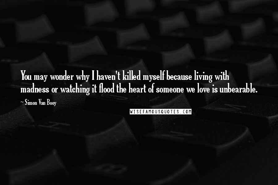 Simon Van Booy Quotes: You may wonder why I haven't killed myself because living with madness or watching it flood the heart of someone we love is unbearable.