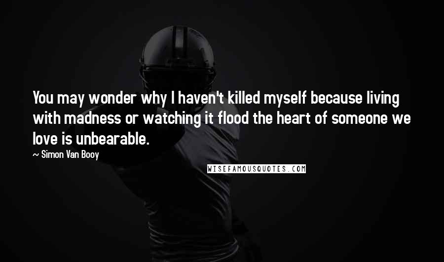 Simon Van Booy Quotes: You may wonder why I haven't killed myself because living with madness or watching it flood the heart of someone we love is unbearable.