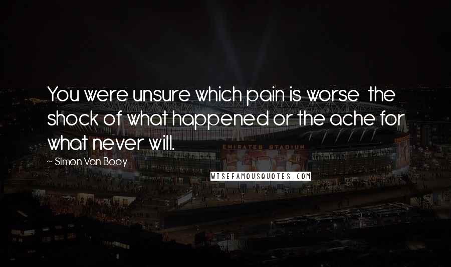 Simon Van Booy Quotes: You were unsure which pain is worse the shock of what happened or the ache for what never will.