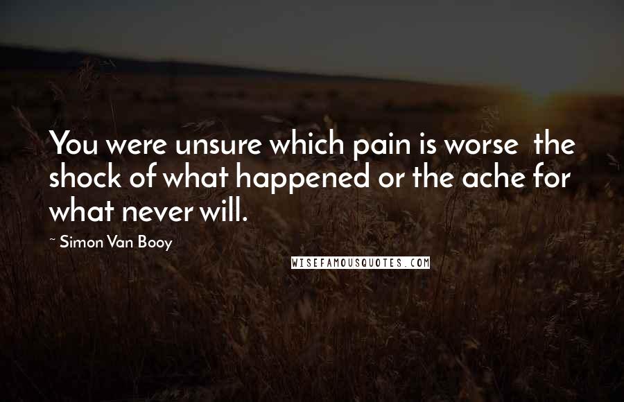 Simon Van Booy Quotes: You were unsure which pain is worse the shock of what happened or the ache for what never will.