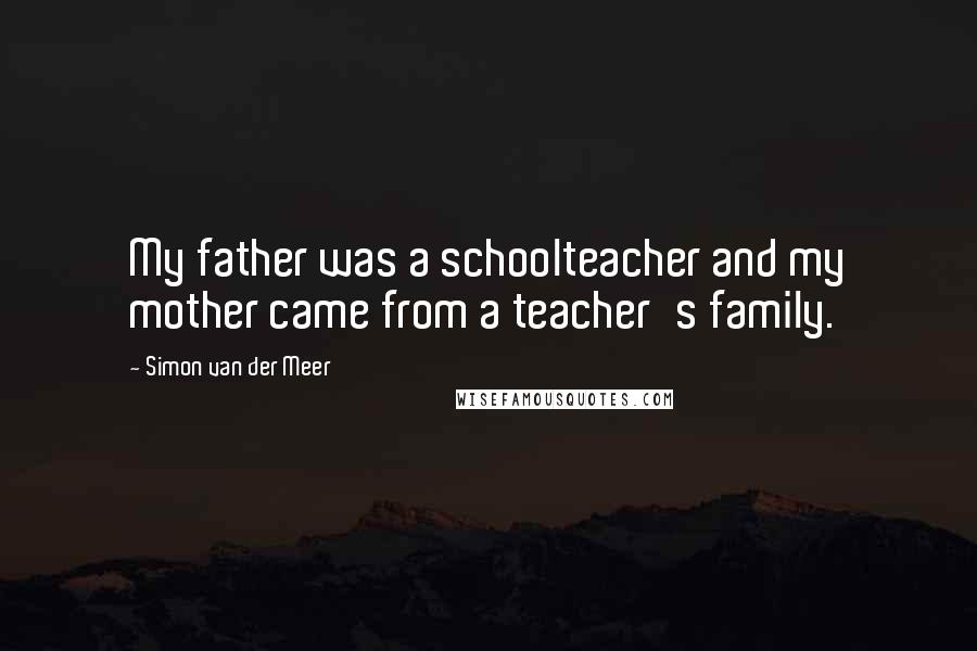 Simon Van Der Meer Quotes: My father was a schoolteacher and my mother came from a teacher's family.