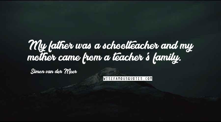 Simon Van Der Meer Quotes: My father was a schoolteacher and my mother came from a teacher's family.