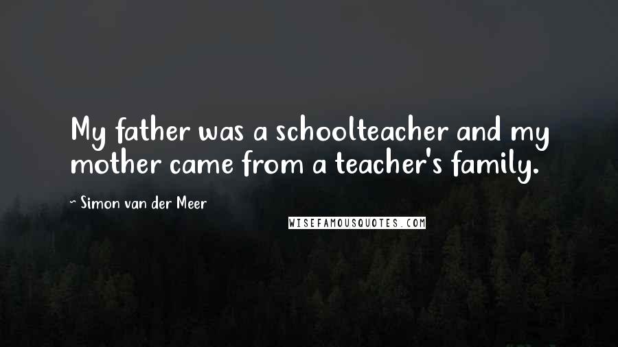 Simon Van Der Meer Quotes: My father was a schoolteacher and my mother came from a teacher's family.